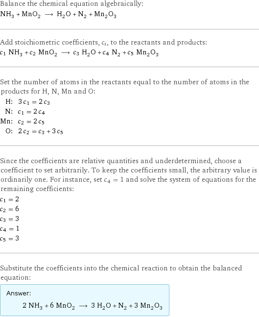 Balance the chemical equation algebraically: NH_3 + MnO_2 ⟶ H_2O + N_2 + Mn_2O_3 Add stoichiometric coefficients, c_i, to the reactants and products: c_1 NH_3 + c_2 MnO_2 ⟶ c_3 H_2O + c_4 N_2 + c_5 Mn_2O_3 Set the number of atoms in the reactants equal to the number of atoms in the products for H, N, Mn and O: H: | 3 c_1 = 2 c_3 N: | c_1 = 2 c_4 Mn: | c_2 = 2 c_5 O: | 2 c_2 = c_3 + 3 c_5 Since the coefficients are relative quantities and underdetermined, choose a coefficient to set arbitrarily. To keep the coefficients small, the arbitrary value is ordinarily one. For instance, set c_4 = 1 and solve the system of equations for the remaining coefficients: c_1 = 2 c_2 = 6 c_3 = 3 c_4 = 1 c_5 = 3 Substitute the coefficients into the chemical reaction to obtain the balanced equation: Answer: |   | 2 NH_3 + 6 MnO_2 ⟶ 3 H_2O + N_2 + 3 Mn_2O_3