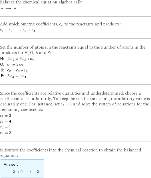 Balance the chemical equation algebraically:  + ⟶ +  Add stoichiometric coefficients, c_i, to the reactants and products: c_1 + c_2 ⟶ c_3 + c_4  Set the number of atoms in the reactants equal to the number of atoms in the products for H, O, B and F: H: | 2 c_1 = 3 c_3 + c_4 O: | c_1 = 3 c_3 B: | c_2 = c_3 + c_4 F: | 3 c_2 = 4 c_4 Since the coefficients are relative quantities and underdetermined, choose a coefficient to set arbitrarily. To keep the coefficients small, the arbitrary value is ordinarily one. For instance, set c_3 = 1 and solve the system of equations for the remaining coefficients: c_1 = 3 c_2 = 4 c_3 = 1 c_4 = 3 Substitute the coefficients into the chemical reaction to obtain the balanced equation: Answer: |   | 3 + 4 ⟶ + 3 