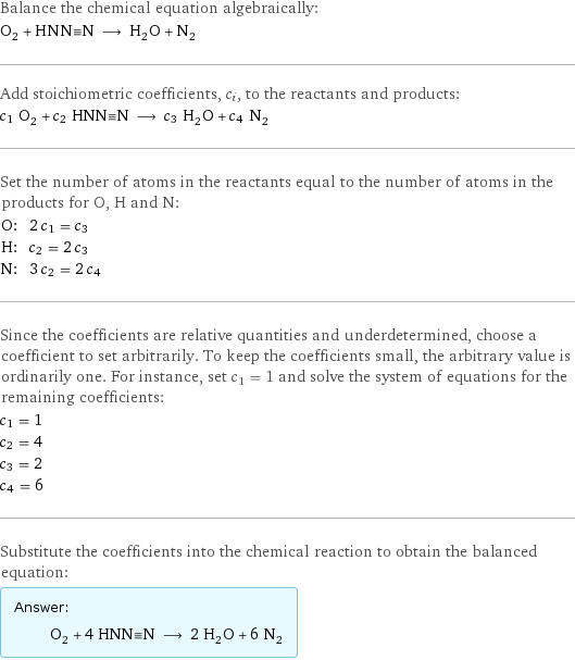 Balance the chemical equation algebraically: O_2 + HNN congruent N ⟶ H_2O + N_2 Add stoichiometric coefficients, c_i, to the reactants and products: c_1 O_2 + c_2 HNN congruent N ⟶ c_3 H_2O + c_4 N_2 Set the number of atoms in the reactants equal to the number of atoms in the products for O, H and N: O: | 2 c_1 = c_3 H: | c_2 = 2 c_3 N: | 3 c_2 = 2 c_4 Since the coefficients are relative quantities and underdetermined, choose a coefficient to set arbitrarily. To keep the coefficients small, the arbitrary value is ordinarily one. For instance, set c_1 = 1 and solve the system of equations for the remaining coefficients: c_1 = 1 c_2 = 4 c_3 = 2 c_4 = 6 Substitute the coefficients into the chemical reaction to obtain the balanced equation: Answer: |   | O_2 + 4 HNN congruent N ⟶ 2 H_2O + 6 N_2