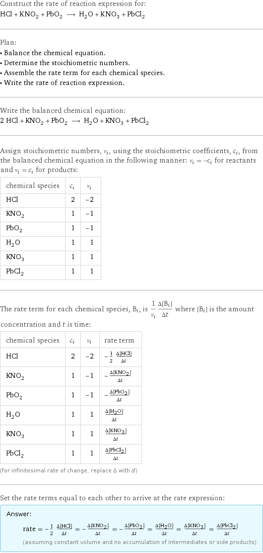 Construct the rate of reaction expression for: HCl + KNO_2 + PbO_2 ⟶ H_2O + KNO_3 + PbCl_2 Plan: • Balance the chemical equation. • Determine the stoichiometric numbers. • Assemble the rate term for each chemical species. • Write the rate of reaction expression. Write the balanced chemical equation: 2 HCl + KNO_2 + PbO_2 ⟶ H_2O + KNO_3 + PbCl_2 Assign stoichiometric numbers, ν_i, using the stoichiometric coefficients, c_i, from the balanced chemical equation in the following manner: ν_i = -c_i for reactants and ν_i = c_i for products: chemical species | c_i | ν_i HCl | 2 | -2 KNO_2 | 1 | -1 PbO_2 | 1 | -1 H_2O | 1 | 1 KNO_3 | 1 | 1 PbCl_2 | 1 | 1 The rate term for each chemical species, B_i, is 1/ν_i(Δ[B_i])/(Δt) where [B_i] is the amount concentration and t is time: chemical species | c_i | ν_i | rate term HCl | 2 | -2 | -1/2 (Δ[HCl])/(Δt) KNO_2 | 1 | -1 | -(Δ[KNO2])/(Δt) PbO_2 | 1 | -1 | -(Δ[PbO2])/(Δt) H_2O | 1 | 1 | (Δ[H2O])/(Δt) KNO_3 | 1 | 1 | (Δ[KNO3])/(Δt) PbCl_2 | 1 | 1 | (Δ[PbCl2])/(Δt) (for infinitesimal rate of change, replace Δ with d) Set the rate terms equal to each other to arrive at the rate expression: Answer: |   | rate = -1/2 (Δ[HCl])/(Δt) = -(Δ[KNO2])/(Δt) = -(Δ[PbO2])/(Δt) = (Δ[H2O])/(Δt) = (Δ[KNO3])/(Δt) = (Δ[PbCl2])/(Δt) (assuming constant volume and no accumulation of intermediates or side products)
