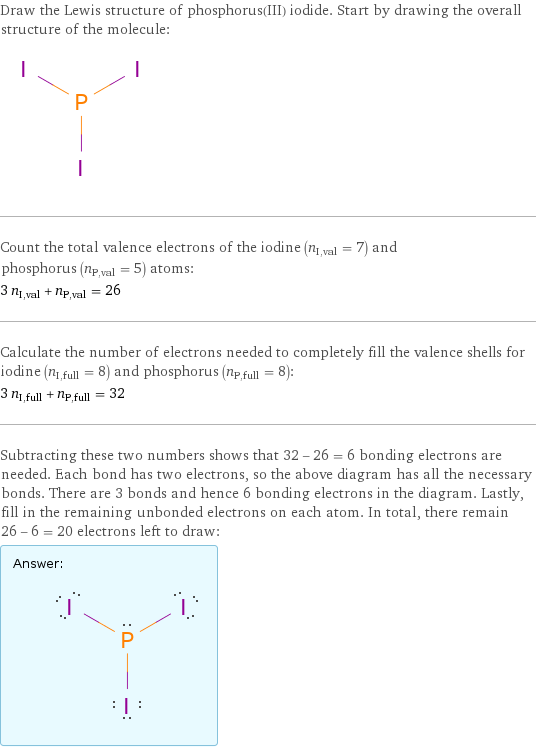 Draw the Lewis structure of phosphorus(III) iodide. Start by drawing the overall structure of the molecule:  Count the total valence electrons of the iodine (n_I, val = 7) and phosphorus (n_P, val = 5) atoms: 3 n_I, val + n_P, val = 26 Calculate the number of electrons needed to completely fill the valence shells for iodine (n_I, full = 8) and phosphorus (n_P, full = 8): 3 n_I, full + n_P, full = 32 Subtracting these two numbers shows that 32 - 26 = 6 bonding electrons are needed. Each bond has two electrons, so the above diagram has all the necessary bonds. There are 3 bonds and hence 6 bonding electrons in the diagram. Lastly, fill in the remaining unbonded electrons on each atom. In total, there remain 26 - 6 = 20 electrons left to draw: Answer: |   | 