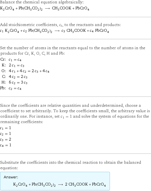 Balance the chemical equation algebraically: K_2CrO_4 + Pb(CH_3CO_2)_2 ⟶ CH_3COOK + PbCrO_4 Add stoichiometric coefficients, c_i, to the reactants and products: c_1 K_2CrO_4 + c_2 Pb(CH_3CO_2)_2 ⟶ c_3 CH_3COOK + c_4 PbCrO_4 Set the number of atoms in the reactants equal to the number of atoms in the products for Cr, K, O, C, H and Pb: Cr: | c_1 = c_4 K: | 2 c_1 = c_3 O: | 4 c_1 + 4 c_2 = 2 c_3 + 4 c_4 C: | 4 c_2 = 2 c_3 H: | 6 c_2 = 3 c_3 Pb: | c_2 = c_4 Since the coefficients are relative quantities and underdetermined, choose a coefficient to set arbitrarily. To keep the coefficients small, the arbitrary value is ordinarily one. For instance, set c_1 = 1 and solve the system of equations for the remaining coefficients: c_1 = 1 c_2 = 1 c_3 = 2 c_4 = 1 Substitute the coefficients into the chemical reaction to obtain the balanced equation: Answer: |   | K_2CrO_4 + Pb(CH_3CO_2)_2 ⟶ 2 CH_3COOK + PbCrO_4