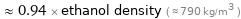  ≈ 0.94 × ethanol density ( ≈ 790 kg/m^3 )