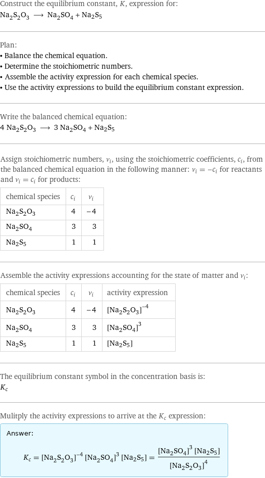 Construct the equilibrium constant, K, expression for: Na_2S_2O_3 ⟶ Na_2SO_4 + Na2S5 Plan: • Balance the chemical equation. • Determine the stoichiometric numbers. • Assemble the activity expression for each chemical species. • Use the activity expressions to build the equilibrium constant expression. Write the balanced chemical equation: 4 Na_2S_2O_3 ⟶ 3 Na_2SO_4 + Na2S5 Assign stoichiometric numbers, ν_i, using the stoichiometric coefficients, c_i, from the balanced chemical equation in the following manner: ν_i = -c_i for reactants and ν_i = c_i for products: chemical species | c_i | ν_i Na_2S_2O_3 | 4 | -4 Na_2SO_4 | 3 | 3 Na2S5 | 1 | 1 Assemble the activity expressions accounting for the state of matter and ν_i: chemical species | c_i | ν_i | activity expression Na_2S_2O_3 | 4 | -4 | ([Na2S2O3])^(-4) Na_2SO_4 | 3 | 3 | ([Na2SO4])^3 Na2S5 | 1 | 1 | [Na2S5] The equilibrium constant symbol in the concentration basis is: K_c Mulitply the activity expressions to arrive at the K_c expression: Answer: |   | K_c = ([Na2S2O3])^(-4) ([Na2SO4])^3 [Na2S5] = (([Na2SO4])^3 [Na2S5])/([Na2S2O3])^4