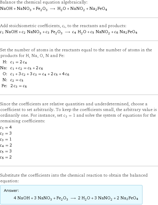 Balance the chemical equation algebraically: NaOH + NaNO_3 + Fe_2O_3 ⟶ H_2O + NaNO_2 + Na2FeO4 Add stoichiometric coefficients, c_i, to the reactants and products: c_1 NaOH + c_2 NaNO_3 + c_3 Fe_2O_3 ⟶ c_4 H_2O + c_5 NaNO_2 + c_6 Na2FeO4 Set the number of atoms in the reactants equal to the number of atoms in the products for H, Na, O, N and Fe: H: | c_1 = 2 c_4 Na: | c_1 + c_2 = c_5 + 2 c_6 O: | c_1 + 3 c_2 + 3 c_3 = c_4 + 2 c_5 + 4 c_6 N: | c_2 = c_5 Fe: | 2 c_3 = c_6 Since the coefficients are relative quantities and underdetermined, choose a coefficient to set arbitrarily. To keep the coefficients small, the arbitrary value is ordinarily one. For instance, set c_3 = 1 and solve the system of equations for the remaining coefficients: c_1 = 4 c_2 = 3 c_3 = 1 c_4 = 2 c_5 = 3 c_6 = 2 Substitute the coefficients into the chemical reaction to obtain the balanced equation: Answer: |   | 4 NaOH + 3 NaNO_3 + Fe_2O_3 ⟶ 2 H_2O + 3 NaNO_2 + 2 Na2FeO4