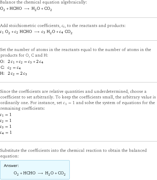 Balance the chemical equation algebraically: O_2 + HCHO ⟶ H_2O + CO_2 Add stoichiometric coefficients, c_i, to the reactants and products: c_1 O_2 + c_2 HCHO ⟶ c_3 H_2O + c_4 CO_2 Set the number of atoms in the reactants equal to the number of atoms in the products for O, C and H: O: | 2 c_1 + c_2 = c_3 + 2 c_4 C: | c_2 = c_4 H: | 2 c_2 = 2 c_3 Since the coefficients are relative quantities and underdetermined, choose a coefficient to set arbitrarily. To keep the coefficients small, the arbitrary value is ordinarily one. For instance, set c_1 = 1 and solve the system of equations for the remaining coefficients: c_1 = 1 c_2 = 1 c_3 = 1 c_4 = 1 Substitute the coefficients into the chemical reaction to obtain the balanced equation: Answer: |   | O_2 + HCHO ⟶ H_2O + CO_2