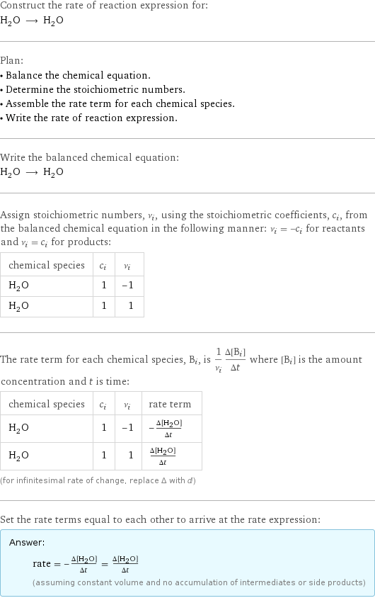 Construct the rate of reaction expression for: H_2O ⟶ H_2O Plan: • Balance the chemical equation. • Determine the stoichiometric numbers. • Assemble the rate term for each chemical species. • Write the rate of reaction expression. Write the balanced chemical equation: H_2O ⟶ H_2O Assign stoichiometric numbers, ν_i, using the stoichiometric coefficients, c_i, from the balanced chemical equation in the following manner: ν_i = -c_i for reactants and ν_i = c_i for products: chemical species | c_i | ν_i H_2O | 1 | -1 H_2O | 1 | 1 The rate term for each chemical species, B_i, is 1/ν_i(Δ[B_i])/(Δt) where [B_i] is the amount concentration and t is time: chemical species | c_i | ν_i | rate term H_2O | 1 | -1 | -(Δ[H2O])/(Δt) H_2O | 1 | 1 | (Δ[H2O])/(Δt) (for infinitesimal rate of change, replace Δ with d) Set the rate terms equal to each other to arrive at the rate expression: Answer: |   | rate = -(Δ[H2O])/(Δt) = (Δ[H2O])/(Δt) (assuming constant volume and no accumulation of intermediates or side products)