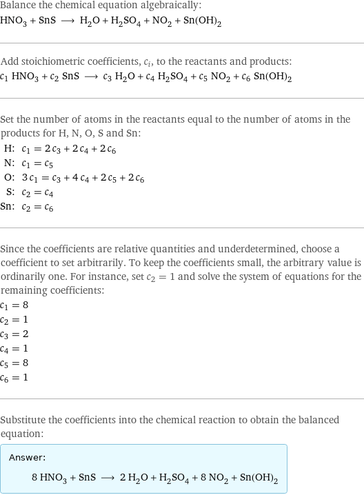 Balance the chemical equation algebraically: HNO_3 + SnS ⟶ H_2O + H_2SO_4 + NO_2 + Sn(OH)_2 Add stoichiometric coefficients, c_i, to the reactants and products: c_1 HNO_3 + c_2 SnS ⟶ c_3 H_2O + c_4 H_2SO_4 + c_5 NO_2 + c_6 Sn(OH)_2 Set the number of atoms in the reactants equal to the number of atoms in the products for H, N, O, S and Sn: H: | c_1 = 2 c_3 + 2 c_4 + 2 c_6 N: | c_1 = c_5 O: | 3 c_1 = c_3 + 4 c_4 + 2 c_5 + 2 c_6 S: | c_2 = c_4 Sn: | c_2 = c_6 Since the coefficients are relative quantities and underdetermined, choose a coefficient to set arbitrarily. To keep the coefficients small, the arbitrary value is ordinarily one. For instance, set c_2 = 1 and solve the system of equations for the remaining coefficients: c_1 = 8 c_2 = 1 c_3 = 2 c_4 = 1 c_5 = 8 c_6 = 1 Substitute the coefficients into the chemical reaction to obtain the balanced equation: Answer: |   | 8 HNO_3 + SnS ⟶ 2 H_2O + H_2SO_4 + 8 NO_2 + Sn(OH)_2