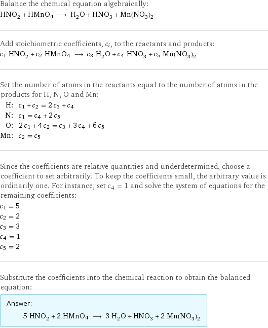 Balance the chemical equation algebraically: HNO_2 + HMnO4 ⟶ H_2O + HNO_3 + Mn(NO_3)_2 Add stoichiometric coefficients, c_i, to the reactants and products: c_1 HNO_2 + c_2 HMnO4 ⟶ c_3 H_2O + c_4 HNO_3 + c_5 Mn(NO_3)_2 Set the number of atoms in the reactants equal to the number of atoms in the products for H, N, O and Mn: H: | c_1 + c_2 = 2 c_3 + c_4 N: | c_1 = c_4 + 2 c_5 O: | 2 c_1 + 4 c_2 = c_3 + 3 c_4 + 6 c_5 Mn: | c_2 = c_5 Since the coefficients are relative quantities and underdetermined, choose a coefficient to set arbitrarily. To keep the coefficients small, the arbitrary value is ordinarily one. For instance, set c_4 = 1 and solve the system of equations for the remaining coefficients: c_1 = 5 c_2 = 2 c_3 = 3 c_4 = 1 c_5 = 2 Substitute the coefficients into the chemical reaction to obtain the balanced equation: Answer: |   | 5 HNO_2 + 2 HMnO4 ⟶ 3 H_2O + HNO_3 + 2 Mn(NO_3)_2