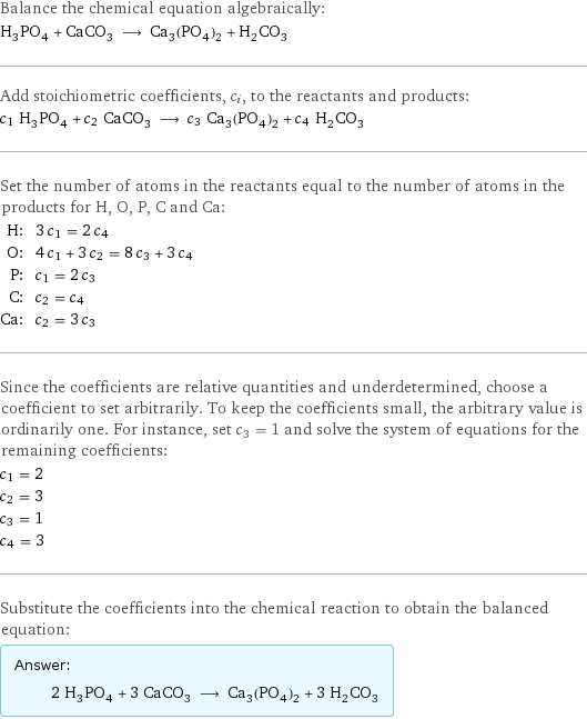 Balance the chemical equation algebraically: H_3PO_4 + CaCO_3 ⟶ Ca_3(PO_4)_2 + H_2CO_3 Add stoichiometric coefficients, c_i, to the reactants and products: c_1 H_3PO_4 + c_2 CaCO_3 ⟶ c_3 Ca_3(PO_4)_2 + c_4 H_2CO_3 Set the number of atoms in the reactants equal to the number of atoms in the products for H, O, P, C and Ca: H: | 3 c_1 = 2 c_4 O: | 4 c_1 + 3 c_2 = 8 c_3 + 3 c_4 P: | c_1 = 2 c_3 C: | c_2 = c_4 Ca: | c_2 = 3 c_3 Since the coefficients are relative quantities and underdetermined, choose a coefficient to set arbitrarily. To keep the coefficients small, the arbitrary value is ordinarily one. For instance, set c_3 = 1 and solve the system of equations for the remaining coefficients: c_1 = 2 c_2 = 3 c_3 = 1 c_4 = 3 Substitute the coefficients into the chemical reaction to obtain the balanced equation: Answer: |   | 2 H_3PO_4 + 3 CaCO_3 ⟶ Ca_3(PO_4)_2 + 3 H_2CO_3