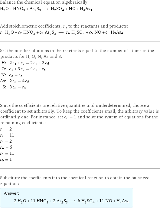 Balance the chemical equation algebraically: H_2O + HNO_3 + As_2S_3 ⟶ H_2SO_4 + NO + H3As4 Add stoichiometric coefficients, c_i, to the reactants and products: c_1 H_2O + c_2 HNO_3 + c_3 As_2S_3 ⟶ c_4 H_2SO_4 + c_5 NO + c_6 H3As4 Set the number of atoms in the reactants equal to the number of atoms in the products for H, O, N, As and S: H: | 2 c_1 + c_2 = 2 c_4 + 3 c_6 O: | c_1 + 3 c_2 = 4 c_4 + c_5 N: | c_2 = c_5 As: | 2 c_3 = 4 c_6 S: | 3 c_3 = c_4 Since the coefficients are relative quantities and underdetermined, choose a coefficient to set arbitrarily. To keep the coefficients small, the arbitrary value is ordinarily one. For instance, set c_6 = 1 and solve the system of equations for the remaining coefficients: c_1 = 2 c_2 = 11 c_3 = 2 c_4 = 6 c_5 = 11 c_6 = 1 Substitute the coefficients into the chemical reaction to obtain the balanced equation: Answer: |   | 2 H_2O + 11 HNO_3 + 2 As_2S_3 ⟶ 6 H_2SO_4 + 11 NO + H3As4