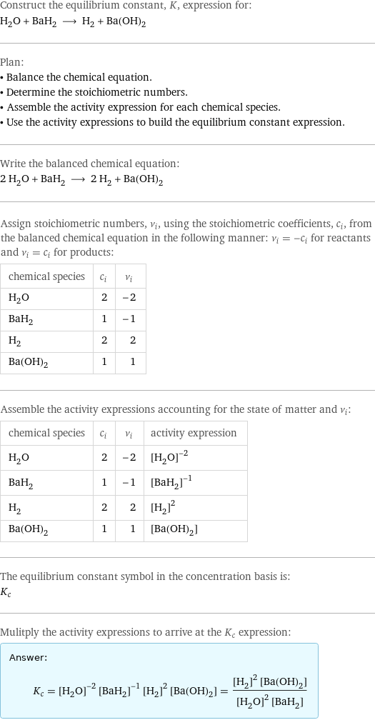 Construct the equilibrium constant, K, expression for: H_2O + BaH_2 ⟶ H_2 + Ba(OH)_2 Plan: • Balance the chemical equation. • Determine the stoichiometric numbers. • Assemble the activity expression for each chemical species. • Use the activity expressions to build the equilibrium constant expression. Write the balanced chemical equation: 2 H_2O + BaH_2 ⟶ 2 H_2 + Ba(OH)_2 Assign stoichiometric numbers, ν_i, using the stoichiometric coefficients, c_i, from the balanced chemical equation in the following manner: ν_i = -c_i for reactants and ν_i = c_i for products: chemical species | c_i | ν_i H_2O | 2 | -2 BaH_2 | 1 | -1 H_2 | 2 | 2 Ba(OH)_2 | 1 | 1 Assemble the activity expressions accounting for the state of matter and ν_i: chemical species | c_i | ν_i | activity expression H_2O | 2 | -2 | ([H2O])^(-2) BaH_2 | 1 | -1 | ([BaH2])^(-1) H_2 | 2 | 2 | ([H2])^2 Ba(OH)_2 | 1 | 1 | [Ba(OH)2] The equilibrium constant symbol in the concentration basis is: K_c Mulitply the activity expressions to arrive at the K_c expression: Answer: |   | K_c = ([H2O])^(-2) ([BaH2])^(-1) ([H2])^2 [Ba(OH)2] = (([H2])^2 [Ba(OH)2])/(([H2O])^2 [BaH2])