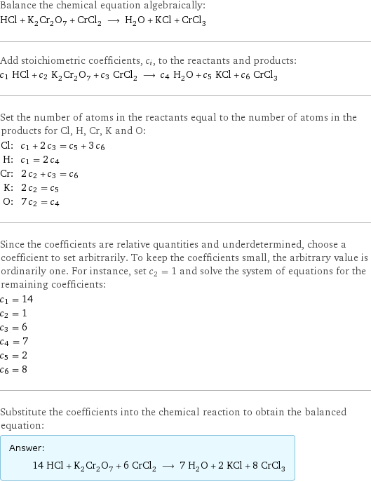 Balance the chemical equation algebraically: HCl + K_2Cr_2O_7 + CrCl_2 ⟶ H_2O + KCl + CrCl_3 Add stoichiometric coefficients, c_i, to the reactants and products: c_1 HCl + c_2 K_2Cr_2O_7 + c_3 CrCl_2 ⟶ c_4 H_2O + c_5 KCl + c_6 CrCl_3 Set the number of atoms in the reactants equal to the number of atoms in the products for Cl, H, Cr, K and O: Cl: | c_1 + 2 c_3 = c_5 + 3 c_6 H: | c_1 = 2 c_4 Cr: | 2 c_2 + c_3 = c_6 K: | 2 c_2 = c_5 O: | 7 c_2 = c_4 Since the coefficients are relative quantities and underdetermined, choose a coefficient to set arbitrarily. To keep the coefficients small, the arbitrary value is ordinarily one. For instance, set c_2 = 1 and solve the system of equations for the remaining coefficients: c_1 = 14 c_2 = 1 c_3 = 6 c_4 = 7 c_5 = 2 c_6 = 8 Substitute the coefficients into the chemical reaction to obtain the balanced equation: Answer: |   | 14 HCl + K_2Cr_2O_7 + 6 CrCl_2 ⟶ 7 H_2O + 2 KCl + 8 CrCl_3