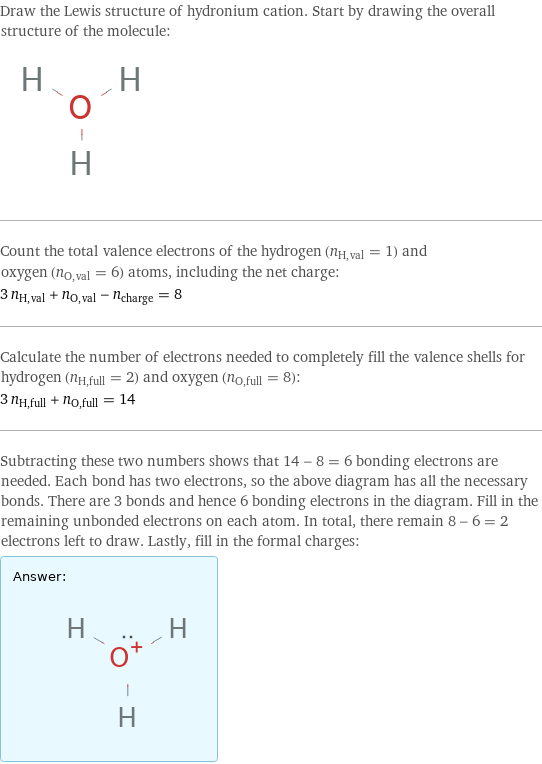 Draw the Lewis structure of hydronium cation. Start by drawing the overall structure of the molecule:  Count the total valence electrons of the hydrogen (n_H, val = 1) and oxygen (n_O, val = 6) atoms, including the net charge: 3 n_H, val + n_O, val - n_charge = 8 Calculate the number of electrons needed to completely fill the valence shells for hydrogen (n_H, full = 2) and oxygen (n_O, full = 8): 3 n_H, full + n_O, full = 14 Subtracting these two numbers shows that 14 - 8 = 6 bonding electrons are needed. Each bond has two electrons, so the above diagram has all the necessary bonds. There are 3 bonds and hence 6 bonding electrons in the diagram. Fill in the remaining unbonded electrons on each atom. In total, there remain 8 - 6 = 2 electrons left to draw. Lastly, fill in the formal charges: Answer: |   | 