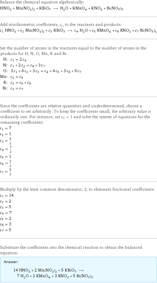 Balance the chemical equation algebraically: HNO_3 + Mn(NO_3)_2 + KBiO3 ⟶ H_2O + KMnO_4 + KNO_3 + Bi(NO3)3 Add stoichiometric coefficients, c_i, to the reactants and products: c_1 HNO_3 + c_2 Mn(NO_3)_2 + c_3 KBiO3 ⟶ c_4 H_2O + c_5 KMnO_4 + c_6 KNO_3 + c_7 Bi(NO3)3 Set the number of atoms in the reactants equal to the number of atoms in the products for H, N, O, Mn, K and Bi: H: | c_1 = 2 c_4 N: | c_1 + 2 c_2 = c_6 + 3 c_7 O: | 3 c_1 + 6 c_2 + 3 c_3 = c_4 + 4 c_5 + 3 c_6 + 9 c_7 Mn: | c_2 = c_5 K: | c_3 = c_5 + c_6 Bi: | c_3 = c_7 Since the coefficients are relative quantities and underdetermined, choose a coefficient to set arbitrarily. To keep the coefficients small, the arbitrary value is ordinarily one. For instance, set c_2 = 1 and solve the system of equations for the remaining coefficients: c_1 = 7 c_2 = 1 c_3 = 5/2 c_4 = 7/2 c_5 = 1 c_6 = 3/2 c_7 = 5/2 Multiply by the least common denominator, 2, to eliminate fractional coefficients: c_1 = 14 c_2 = 2 c_3 = 5 c_4 = 7 c_5 = 2 c_6 = 3 c_7 = 5 Substitute the coefficients into the chemical reaction to obtain the balanced equation: Answer: |   | 14 HNO_3 + 2 Mn(NO_3)_2 + 5 KBiO3 ⟶ 7 H_2O + 2 KMnO_4 + 3 KNO_3 + 5 Bi(NO3)3