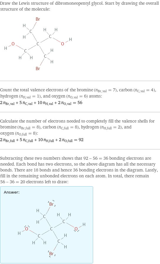 Draw the Lewis structure of dibromoneopentyl glycol. Start by drawing the overall structure of the molecule:  Count the total valence electrons of the bromine (n_Br, val = 7), carbon (n_C, val = 4), hydrogen (n_H, val = 1), and oxygen (n_O, val = 6) atoms: 2 n_Br, val + 5 n_C, val + 10 n_H, val + 2 n_O, val = 56 Calculate the number of electrons needed to completely fill the valence shells for bromine (n_Br, full = 8), carbon (n_C, full = 8), hydrogen (n_H, full = 2), and oxygen (n_O, full = 8): 2 n_Br, full + 5 n_C, full + 10 n_H, full + 2 n_O, full = 92 Subtracting these two numbers shows that 92 - 56 = 36 bonding electrons are needed. Each bond has two electrons, so the above diagram has all the necessary bonds. There are 18 bonds and hence 36 bonding electrons in the diagram. Lastly, fill in the remaining unbonded electrons on each atom. In total, there remain 56 - 36 = 20 electrons left to draw: Answer: |   | 