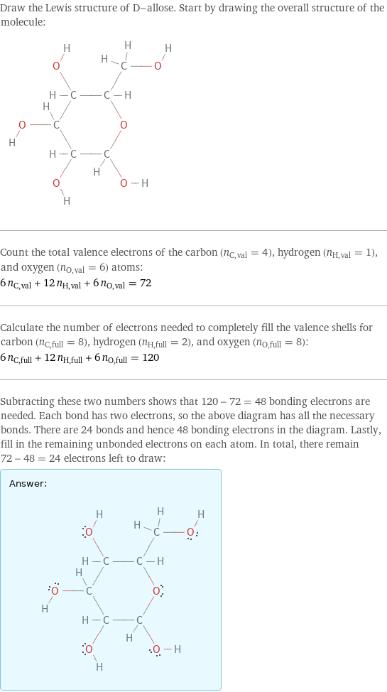 Draw the Lewis structure of D-allose. Start by drawing the overall structure of the molecule:  Count the total valence electrons of the carbon (n_C, val = 4), hydrogen (n_H, val = 1), and oxygen (n_O, val = 6) atoms: 6 n_C, val + 12 n_H, val + 6 n_O, val = 72 Calculate the number of electrons needed to completely fill the valence shells for carbon (n_C, full = 8), hydrogen (n_H, full = 2), and oxygen (n_O, full = 8): 6 n_C, full + 12 n_H, full + 6 n_O, full = 120 Subtracting these two numbers shows that 120 - 72 = 48 bonding electrons are needed. Each bond has two electrons, so the above diagram has all the necessary bonds. There are 24 bonds and hence 48 bonding electrons in the diagram. Lastly, fill in the remaining unbonded electrons on each atom. In total, there remain 72 - 48 = 24 electrons left to draw: Answer: |   | 