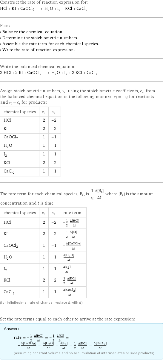 Construct the rate of reaction expression for: HCl + KI + CaOCl2 ⟶ H_2O + I_2 + KCl + CaCl_2 Plan: • Balance the chemical equation. • Determine the stoichiometric numbers. • Assemble the rate term for each chemical species. • Write the rate of reaction expression. Write the balanced chemical equation: 2 HCl + 2 KI + CaOCl2 ⟶ H_2O + I_2 + 2 KCl + CaCl_2 Assign stoichiometric numbers, ν_i, using the stoichiometric coefficients, c_i, from the balanced chemical equation in the following manner: ν_i = -c_i for reactants and ν_i = c_i for products: chemical species | c_i | ν_i HCl | 2 | -2 KI | 2 | -2 CaOCl2 | 1 | -1 H_2O | 1 | 1 I_2 | 1 | 1 KCl | 2 | 2 CaCl_2 | 1 | 1 The rate term for each chemical species, B_i, is 1/ν_i(Δ[B_i])/(Δt) where [B_i] is the amount concentration and t is time: chemical species | c_i | ν_i | rate term HCl | 2 | -2 | -1/2 (Δ[HCl])/(Δt) KI | 2 | -2 | -1/2 (Δ[KI])/(Δt) CaOCl2 | 1 | -1 | -(Δ[CaOCl2])/(Δt) H_2O | 1 | 1 | (Δ[H2O])/(Δt) I_2 | 1 | 1 | (Δ[I2])/(Δt) KCl | 2 | 2 | 1/2 (Δ[KCl])/(Δt) CaCl_2 | 1 | 1 | (Δ[CaCl2])/(Δt) (for infinitesimal rate of change, replace Δ with d) Set the rate terms equal to each other to arrive at the rate expression: Answer: |   | rate = -1/2 (Δ[HCl])/(Δt) = -1/2 (Δ[KI])/(Δt) = -(Δ[CaOCl2])/(Δt) = (Δ[H2O])/(Δt) = (Δ[I2])/(Δt) = 1/2 (Δ[KCl])/(Δt) = (Δ[CaCl2])/(Δt) (assuming constant volume and no accumulation of intermediates or side products)