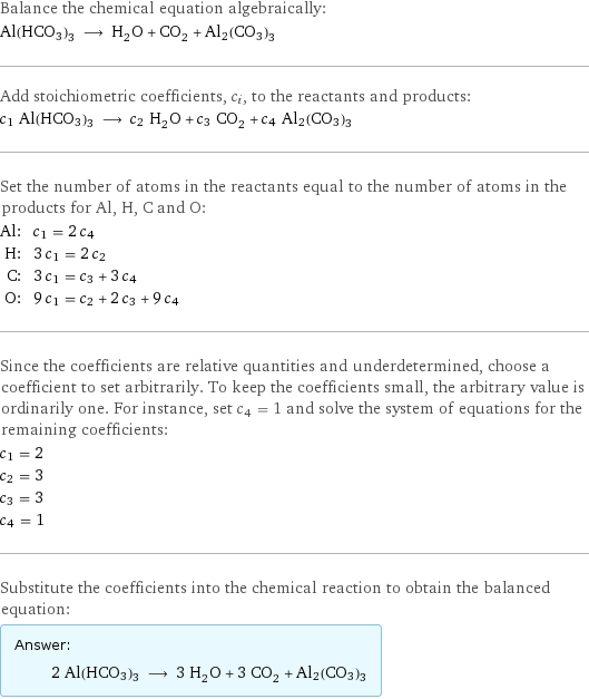 Balance the chemical equation algebraically: Al(HCO3)3 ⟶ H_2O + CO_2 + Al2(CO3)3 Add stoichiometric coefficients, c_i, to the reactants and products: c_1 Al(HCO3)3 ⟶ c_2 H_2O + c_3 CO_2 + c_4 Al2(CO3)3 Set the number of atoms in the reactants equal to the number of atoms in the products for Al, H, C and O: Al: | c_1 = 2 c_4 H: | 3 c_1 = 2 c_2 C: | 3 c_1 = c_3 + 3 c_4 O: | 9 c_1 = c_2 + 2 c_3 + 9 c_4 Since the coefficients are relative quantities and underdetermined, choose a coefficient to set arbitrarily. To keep the coefficients small, the arbitrary value is ordinarily one. For instance, set c_4 = 1 and solve the system of equations for the remaining coefficients: c_1 = 2 c_2 = 3 c_3 = 3 c_4 = 1 Substitute the coefficients into the chemical reaction to obtain the balanced equation: Answer: |   | 2 Al(HCO3)3 ⟶ 3 H_2O + 3 CO_2 + Al2(CO3)3