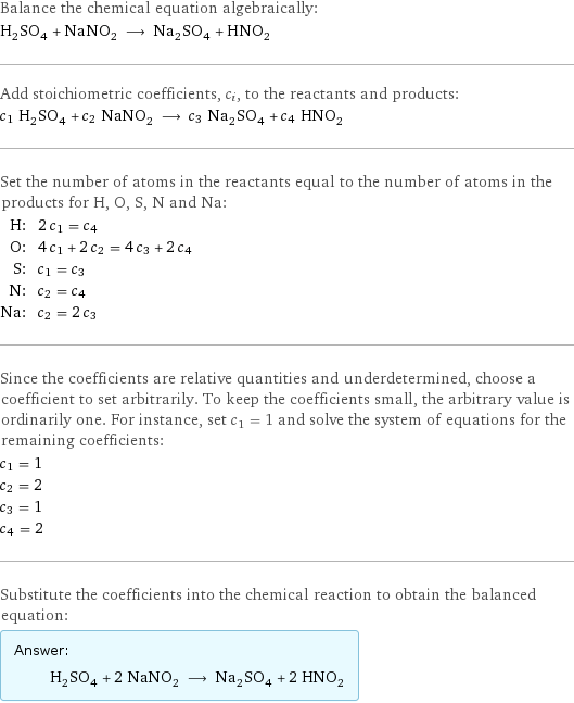 Balance the chemical equation algebraically: H_2SO_4 + NaNO_2 ⟶ Na_2SO_4 + HNO_2 Add stoichiometric coefficients, c_i, to the reactants and products: c_1 H_2SO_4 + c_2 NaNO_2 ⟶ c_3 Na_2SO_4 + c_4 HNO_2 Set the number of atoms in the reactants equal to the number of atoms in the products for H, O, S, N and Na: H: | 2 c_1 = c_4 O: | 4 c_1 + 2 c_2 = 4 c_3 + 2 c_4 S: | c_1 = c_3 N: | c_2 = c_4 Na: | c_2 = 2 c_3 Since the coefficients are relative quantities and underdetermined, choose a coefficient to set arbitrarily. To keep the coefficients small, the arbitrary value is ordinarily one. For instance, set c_1 = 1 and solve the system of equations for the remaining coefficients: c_1 = 1 c_2 = 2 c_3 = 1 c_4 = 2 Substitute the coefficients into the chemical reaction to obtain the balanced equation: Answer: |   | H_2SO_4 + 2 NaNO_2 ⟶ Na_2SO_4 + 2 HNO_2