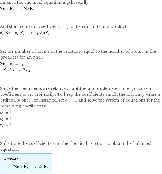 Balance the chemical equation algebraically: Zn + F_2 ⟶ ZnF_2 Add stoichiometric coefficients, c_i, to the reactants and products: c_1 Zn + c_2 F_2 ⟶ c_3 ZnF_2 Set the number of atoms in the reactants equal to the number of atoms in the products for Zn and F: Zn: | c_1 = c_3 F: | 2 c_2 = 2 c_3 Since the coefficients are relative quantities and underdetermined, choose a coefficient to set arbitrarily. To keep the coefficients small, the arbitrary value is ordinarily one. For instance, set c_1 = 1 and solve the system of equations for the remaining coefficients: c_1 = 1 c_2 = 1 c_3 = 1 Substitute the coefficients into the chemical reaction to obtain the balanced equation: Answer: |   | Zn + F_2 ⟶ ZnF_2