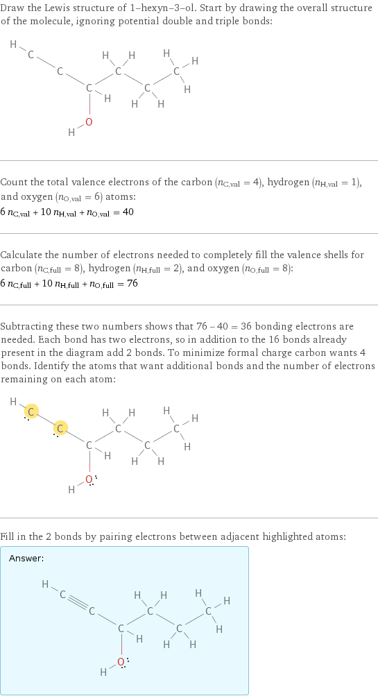 Draw the Lewis structure of 1-hexyn-3-ol. Start by drawing the overall structure of the molecule, ignoring potential double and triple bonds:  Count the total valence electrons of the carbon (n_C, val = 4), hydrogen (n_H, val = 1), and oxygen (n_O, val = 6) atoms: 6 n_C, val + 10 n_H, val + n_O, val = 40 Calculate the number of electrons needed to completely fill the valence shells for carbon (n_C, full = 8), hydrogen (n_H, full = 2), and oxygen (n_O, full = 8): 6 n_C, full + 10 n_H, full + n_O, full = 76 Subtracting these two numbers shows that 76 - 40 = 36 bonding electrons are needed. Each bond has two electrons, so in addition to the 16 bonds already present in the diagram add 2 bonds. To minimize formal charge carbon wants 4 bonds. Identify the atoms that want additional bonds and the number of electrons remaining on each atom:  Fill in the 2 bonds by pairing electrons between adjacent highlighted atoms: Answer: |   | 