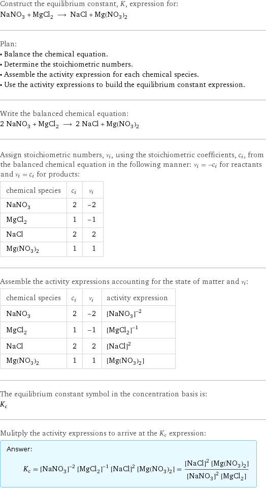 Construct the equilibrium constant, K, expression for: NaNO_3 + MgCl_2 ⟶ NaCl + Mg(NO_3)_2 Plan: • Balance the chemical equation. • Determine the stoichiometric numbers. • Assemble the activity expression for each chemical species. • Use the activity expressions to build the equilibrium constant expression. Write the balanced chemical equation: 2 NaNO_3 + MgCl_2 ⟶ 2 NaCl + Mg(NO_3)_2 Assign stoichiometric numbers, ν_i, using the stoichiometric coefficients, c_i, from the balanced chemical equation in the following manner: ν_i = -c_i for reactants and ν_i = c_i for products: chemical species | c_i | ν_i NaNO_3 | 2 | -2 MgCl_2 | 1 | -1 NaCl | 2 | 2 Mg(NO_3)_2 | 1 | 1 Assemble the activity expressions accounting for the state of matter and ν_i: chemical species | c_i | ν_i | activity expression NaNO_3 | 2 | -2 | ([NaNO3])^(-2) MgCl_2 | 1 | -1 | ([MgCl2])^(-1) NaCl | 2 | 2 | ([NaCl])^2 Mg(NO_3)_2 | 1 | 1 | [Mg(NO3)2] The equilibrium constant symbol in the concentration basis is: K_c Mulitply the activity expressions to arrive at the K_c expression: Answer: |   | K_c = ([NaNO3])^(-2) ([MgCl2])^(-1) ([NaCl])^2 [Mg(NO3)2] = (([NaCl])^2 [Mg(NO3)2])/(([NaNO3])^2 [MgCl2])