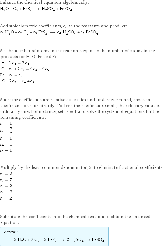 Balance the chemical equation algebraically: H_2O + O_2 + FeS_2 ⟶ H_2SO_4 + FeSO_4 Add stoichiometric coefficients, c_i, to the reactants and products: c_1 H_2O + c_2 O_2 + c_3 FeS_2 ⟶ c_4 H_2SO_4 + c_5 FeSO_4 Set the number of atoms in the reactants equal to the number of atoms in the products for H, O, Fe and S: H: | 2 c_1 = 2 c_4 O: | c_1 + 2 c_2 = 4 c_4 + 4 c_5 Fe: | c_3 = c_5 S: | 2 c_3 = c_4 + c_5 Since the coefficients are relative quantities and underdetermined, choose a coefficient to set arbitrarily. To keep the coefficients small, the arbitrary value is ordinarily one. For instance, set c_1 = 1 and solve the system of equations for the remaining coefficients: c_1 = 1 c_2 = 7/2 c_3 = 1 c_4 = 1 c_5 = 1 Multiply by the least common denominator, 2, to eliminate fractional coefficients: c_1 = 2 c_2 = 7 c_3 = 2 c_4 = 2 c_5 = 2 Substitute the coefficients into the chemical reaction to obtain the balanced equation: Answer: |   | 2 H_2O + 7 O_2 + 2 FeS_2 ⟶ 2 H_2SO_4 + 2 FeSO_4