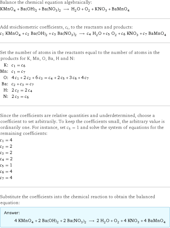 Balance the chemical equation algebraically: KMnO_4 + Ba(OH)_2 + Ba(NO_3)_2 ⟶ H_2O + O_2 + KNO_3 + BaMnO_4 Add stoichiometric coefficients, c_i, to the reactants and products: c_1 KMnO_4 + c_2 Ba(OH)_2 + c_3 Ba(NO_3)_2 ⟶ c_4 H_2O + c_5 O_2 + c_6 KNO_3 + c_7 BaMnO_4 Set the number of atoms in the reactants equal to the number of atoms in the products for K, Mn, O, Ba, H and N: K: | c_1 = c_6 Mn: | c_1 = c_7 O: | 4 c_1 + 2 c_2 + 6 c_3 = c_4 + 2 c_5 + 3 c_6 + 4 c_7 Ba: | c_2 + c_3 = c_7 H: | 2 c_2 = 2 c_4 N: | 2 c_3 = c_6 Since the coefficients are relative quantities and underdetermined, choose a coefficient to set arbitrarily. To keep the coefficients small, the arbitrary value is ordinarily one. For instance, set c_5 = 1 and solve the system of equations for the remaining coefficients: c_1 = 4 c_2 = 2 c_3 = 2 c_4 = 2 c_5 = 1 c_6 = 4 c_7 = 4 Substitute the coefficients into the chemical reaction to obtain the balanced equation: Answer: |   | 4 KMnO_4 + 2 Ba(OH)_2 + 2 Ba(NO_3)_2 ⟶ 2 H_2O + O_2 + 4 KNO_3 + 4 BaMnO_4