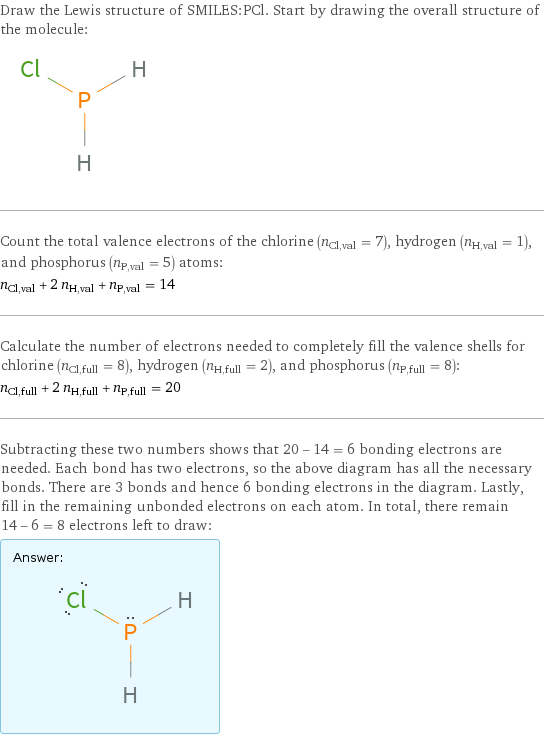 Draw the Lewis structure of SMILES:PCl. Start by drawing the overall structure of the molecule:  Count the total valence electrons of the chlorine (n_Cl, val = 7), hydrogen (n_H, val = 1), and phosphorus (n_P, val = 5) atoms: n_Cl, val + 2 n_H, val + n_P, val = 14 Calculate the number of electrons needed to completely fill the valence shells for chlorine (n_Cl, full = 8), hydrogen (n_H, full = 2), and phosphorus (n_P, full = 8): n_Cl, full + 2 n_H, full + n_P, full = 20 Subtracting these two numbers shows that 20 - 14 = 6 bonding electrons are needed. Each bond has two electrons, so the above diagram has all the necessary bonds. There are 3 bonds and hence 6 bonding electrons in the diagram. Lastly, fill in the remaining unbonded electrons on each atom. In total, there remain 14 - 6 = 8 electrons left to draw: Answer: |   | 