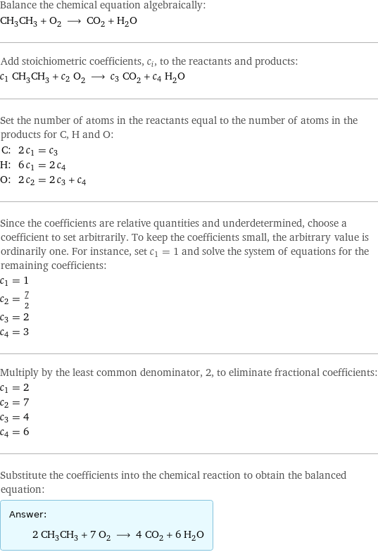 Balance the chemical equation algebraically: CH_3CH_3 + O_2 ⟶ CO_2 + H_2O Add stoichiometric coefficients, c_i, to the reactants and products: c_1 CH_3CH_3 + c_2 O_2 ⟶ c_3 CO_2 + c_4 H_2O Set the number of atoms in the reactants equal to the number of atoms in the products for C, H and O: C: | 2 c_1 = c_3 H: | 6 c_1 = 2 c_4 O: | 2 c_2 = 2 c_3 + c_4 Since the coefficients are relative quantities and underdetermined, choose a coefficient to set arbitrarily. To keep the coefficients small, the arbitrary value is ordinarily one. For instance, set c_1 = 1 and solve the system of equations for the remaining coefficients: c_1 = 1 c_2 = 7/2 c_3 = 2 c_4 = 3 Multiply by the least common denominator, 2, to eliminate fractional coefficients: c_1 = 2 c_2 = 7 c_3 = 4 c_4 = 6 Substitute the coefficients into the chemical reaction to obtain the balanced equation: Answer: |   | 2 CH_3CH_3 + 7 O_2 ⟶ 4 CO_2 + 6 H_2O