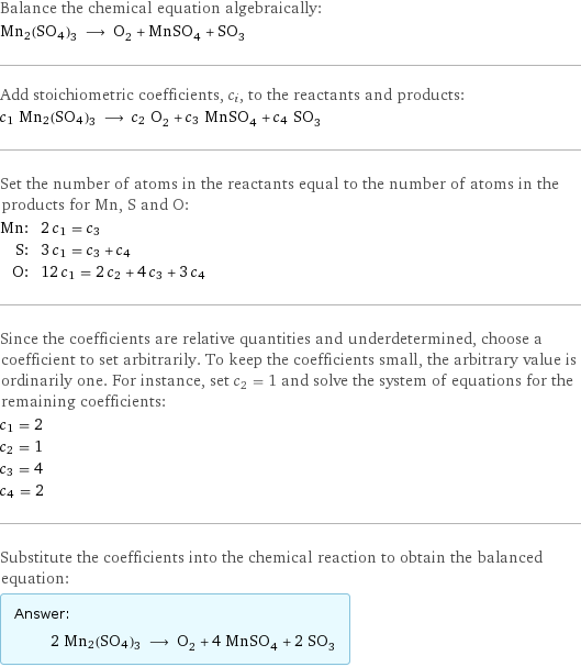 Balance the chemical equation algebraically: Mn2(SO4)3 ⟶ O_2 + MnSO_4 + SO_3 Add stoichiometric coefficients, c_i, to the reactants and products: c_1 Mn2(SO4)3 ⟶ c_2 O_2 + c_3 MnSO_4 + c_4 SO_3 Set the number of atoms in the reactants equal to the number of atoms in the products for Mn, S and O: Mn: | 2 c_1 = c_3 S: | 3 c_1 = c_3 + c_4 O: | 12 c_1 = 2 c_2 + 4 c_3 + 3 c_4 Since the coefficients are relative quantities and underdetermined, choose a coefficient to set arbitrarily. To keep the coefficients small, the arbitrary value is ordinarily one. For instance, set c_2 = 1 and solve the system of equations for the remaining coefficients: c_1 = 2 c_2 = 1 c_3 = 4 c_4 = 2 Substitute the coefficients into the chemical reaction to obtain the balanced equation: Answer: |   | 2 Mn2(SO4)3 ⟶ O_2 + 4 MnSO_4 + 2 SO_3