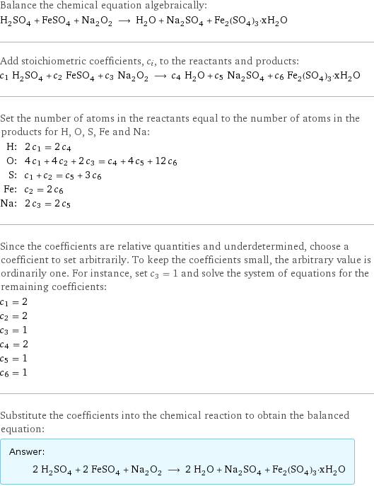 Balance the chemical equation algebraically: H_2SO_4 + FeSO_4 + Na_2O_2 ⟶ H_2O + Na_2SO_4 + Fe_2(SO_4)_3·xH_2O Add stoichiometric coefficients, c_i, to the reactants and products: c_1 H_2SO_4 + c_2 FeSO_4 + c_3 Na_2O_2 ⟶ c_4 H_2O + c_5 Na_2SO_4 + c_6 Fe_2(SO_4)_3·xH_2O Set the number of atoms in the reactants equal to the number of atoms in the products for H, O, S, Fe and Na: H: | 2 c_1 = 2 c_4 O: | 4 c_1 + 4 c_2 + 2 c_3 = c_4 + 4 c_5 + 12 c_6 S: | c_1 + c_2 = c_5 + 3 c_6 Fe: | c_2 = 2 c_6 Na: | 2 c_3 = 2 c_5 Since the coefficients are relative quantities and underdetermined, choose a coefficient to set arbitrarily. To keep the coefficients small, the arbitrary value is ordinarily one. For instance, set c_3 = 1 and solve the system of equations for the remaining coefficients: c_1 = 2 c_2 = 2 c_3 = 1 c_4 = 2 c_5 = 1 c_6 = 1 Substitute the coefficients into the chemical reaction to obtain the balanced equation: Answer: |   | 2 H_2SO_4 + 2 FeSO_4 + Na_2O_2 ⟶ 2 H_2O + Na_2SO_4 + Fe_2(SO_4)_3·xH_2O