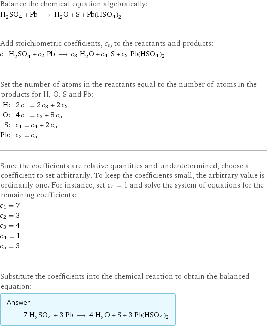 Balance the chemical equation algebraically: H_2SO_4 + Pb ⟶ H_2O + S + Pb(HSO4)2 Add stoichiometric coefficients, c_i, to the reactants and products: c_1 H_2SO_4 + c_2 Pb ⟶ c_3 H_2O + c_4 S + c_5 Pb(HSO4)2 Set the number of atoms in the reactants equal to the number of atoms in the products for H, O, S and Pb: H: | 2 c_1 = 2 c_3 + 2 c_5 O: | 4 c_1 = c_3 + 8 c_5 S: | c_1 = c_4 + 2 c_5 Pb: | c_2 = c_5 Since the coefficients are relative quantities and underdetermined, choose a coefficient to set arbitrarily. To keep the coefficients small, the arbitrary value is ordinarily one. For instance, set c_4 = 1 and solve the system of equations for the remaining coefficients: c_1 = 7 c_2 = 3 c_3 = 4 c_4 = 1 c_5 = 3 Substitute the coefficients into the chemical reaction to obtain the balanced equation: Answer: |   | 7 H_2SO_4 + 3 Pb ⟶ 4 H_2O + S + 3 Pb(HSO4)2