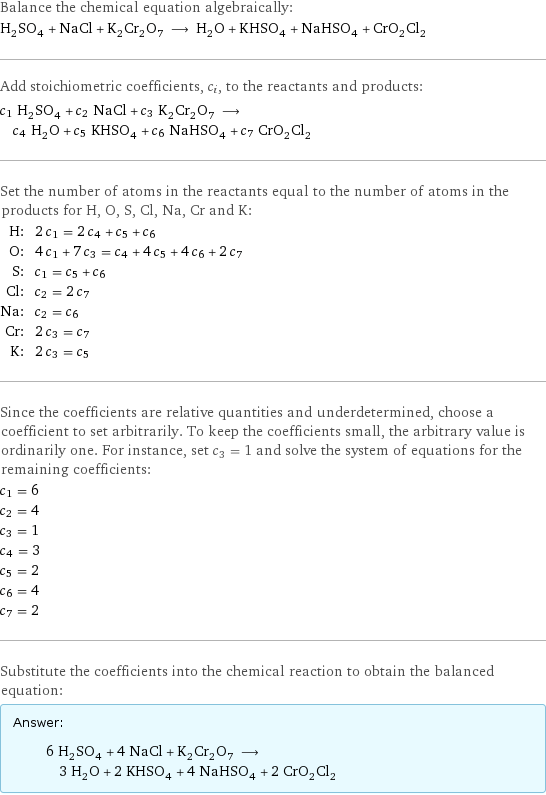 Balance the chemical equation algebraically: H_2SO_4 + NaCl + K_2Cr_2O_7 ⟶ H_2O + KHSO_4 + NaHSO_4 + CrO_2Cl_2 Add stoichiometric coefficients, c_i, to the reactants and products: c_1 H_2SO_4 + c_2 NaCl + c_3 K_2Cr_2O_7 ⟶ c_4 H_2O + c_5 KHSO_4 + c_6 NaHSO_4 + c_7 CrO_2Cl_2 Set the number of atoms in the reactants equal to the number of atoms in the products for H, O, S, Cl, Na, Cr and K: H: | 2 c_1 = 2 c_4 + c_5 + c_6 O: | 4 c_1 + 7 c_3 = c_4 + 4 c_5 + 4 c_6 + 2 c_7 S: | c_1 = c_5 + c_6 Cl: | c_2 = 2 c_7 Na: | c_2 = c_6 Cr: | 2 c_3 = c_7 K: | 2 c_3 = c_5 Since the coefficients are relative quantities and underdetermined, choose a coefficient to set arbitrarily. To keep the coefficients small, the arbitrary value is ordinarily one. For instance, set c_3 = 1 and solve the system of equations for the remaining coefficients: c_1 = 6 c_2 = 4 c_3 = 1 c_4 = 3 c_5 = 2 c_6 = 4 c_7 = 2 Substitute the coefficients into the chemical reaction to obtain the balanced equation: Answer: |   | 6 H_2SO_4 + 4 NaCl + K_2Cr_2O_7 ⟶ 3 H_2O + 2 KHSO_4 + 4 NaHSO_4 + 2 CrO_2Cl_2