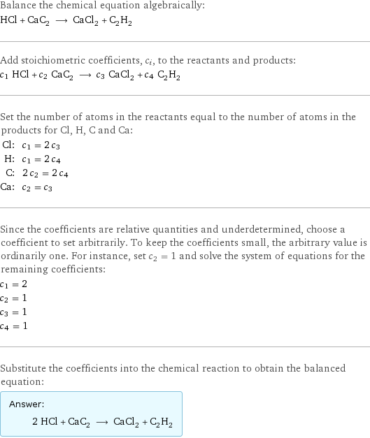 Balance the chemical equation algebraically: HCl + CaC_2 ⟶ CaCl_2 + C_2H_2 Add stoichiometric coefficients, c_i, to the reactants and products: c_1 HCl + c_2 CaC_2 ⟶ c_3 CaCl_2 + c_4 C_2H_2 Set the number of atoms in the reactants equal to the number of atoms in the products for Cl, H, C and Ca: Cl: | c_1 = 2 c_3 H: | c_1 = 2 c_4 C: | 2 c_2 = 2 c_4 Ca: | c_2 = c_3 Since the coefficients are relative quantities and underdetermined, choose a coefficient to set arbitrarily. To keep the coefficients small, the arbitrary value is ordinarily one. For instance, set c_2 = 1 and solve the system of equations for the remaining coefficients: c_1 = 2 c_2 = 1 c_3 = 1 c_4 = 1 Substitute the coefficients into the chemical reaction to obtain the balanced equation: Answer: |   | 2 HCl + CaC_2 ⟶ CaCl_2 + C_2H_2