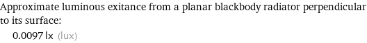 Approximate luminous exitance from a planar blackbody radiator perpendicular to its surface:  | 0.0097 lx (lux)