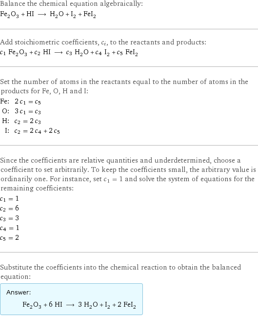 Balance the chemical equation algebraically: Fe_2O_3 + HI ⟶ H_2O + I_2 + FeI_2 Add stoichiometric coefficients, c_i, to the reactants and products: c_1 Fe_2O_3 + c_2 HI ⟶ c_3 H_2O + c_4 I_2 + c_5 FeI_2 Set the number of atoms in the reactants equal to the number of atoms in the products for Fe, O, H and I: Fe: | 2 c_1 = c_5 O: | 3 c_1 = c_3 H: | c_2 = 2 c_3 I: | c_2 = 2 c_4 + 2 c_5 Since the coefficients are relative quantities and underdetermined, choose a coefficient to set arbitrarily. To keep the coefficients small, the arbitrary value is ordinarily one. For instance, set c_1 = 1 and solve the system of equations for the remaining coefficients: c_1 = 1 c_2 = 6 c_3 = 3 c_4 = 1 c_5 = 2 Substitute the coefficients into the chemical reaction to obtain the balanced equation: Answer: |   | Fe_2O_3 + 6 HI ⟶ 3 H_2O + I_2 + 2 FeI_2