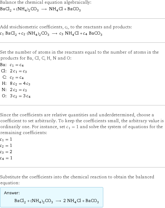 Balance the chemical equation algebraically: BaCl_2 + (NH_4)_2CO_3 ⟶ NH_4Cl + BaCO_3 Add stoichiometric coefficients, c_i, to the reactants and products: c_1 BaCl_2 + c_2 (NH_4)_2CO_3 ⟶ c_3 NH_4Cl + c_4 BaCO_3 Set the number of atoms in the reactants equal to the number of atoms in the products for Ba, Cl, C, H, N and O: Ba: | c_1 = c_4 Cl: | 2 c_1 = c_3 C: | c_2 = c_4 H: | 8 c_2 = 4 c_3 N: | 2 c_2 = c_3 O: | 3 c_2 = 3 c_4 Since the coefficients are relative quantities and underdetermined, choose a coefficient to set arbitrarily. To keep the coefficients small, the arbitrary value is ordinarily one. For instance, set c_1 = 1 and solve the system of equations for the remaining coefficients: c_1 = 1 c_2 = 1 c_3 = 2 c_4 = 1 Substitute the coefficients into the chemical reaction to obtain the balanced equation: Answer: |   | BaCl_2 + (NH_4)_2CO_3 ⟶ 2 NH_4Cl + BaCO_3