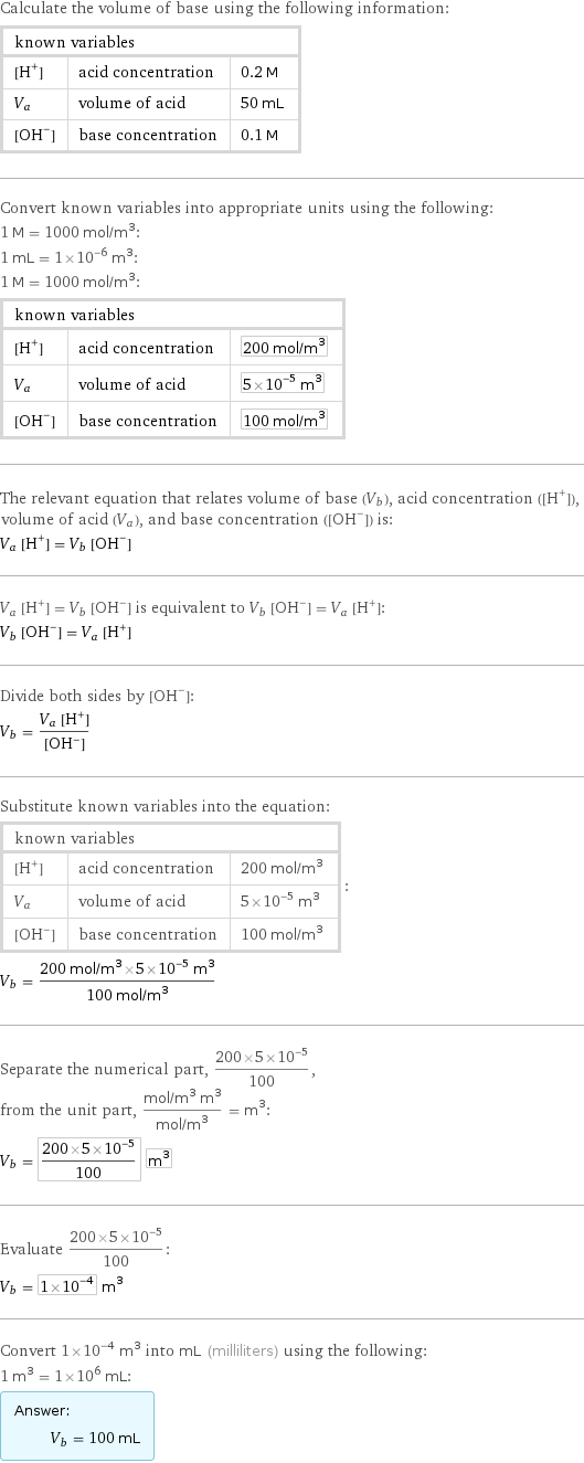 Calculate the volume of base using the following information: known variables | |  [H^+] | acid concentration | 0.2 M V_a | volume of acid | 50 mL [OH^-] | base concentration | 0.1 M Convert known variables into appropriate units using the following: 1 M = 1000 mol/m^3: 1 mL = 1×10^-6 m^3: 1 M = 1000 mol/m^3: known variables | |  [H^+] | acid concentration | 200 mol/m^3 V_a | volume of acid | 5×10^-5 m^3 [OH^-] | base concentration | 100 mol/m^3 The relevant equation that relates volume of base (V_b), acid concentration ([H^+]), volume of acid (V_a), and base concentration ([OH^-]) is: V_a [H^+] = V_b [OH^-] V_a [H^+] = V_b [OH^-] is equivalent to V_b [OH^-] = V_a [H^+]: V_b [OH^-] = V_a [H^+] Divide both sides by [OH^-]: V_b = (V_a [H^+])/([OH^-]) Substitute known variables into the equation: known variables | |  [H^+] | acid concentration | 200 mol/m^3 V_a | volume of acid | 5×10^-5 m^3 [OH^-] | base concentration | 100 mol/m^3 | : V_b = (200 mol/m^3×5×10^-5 m^3)/(100 mol/m^3) Separate the numerical part, (200×5×10^-5)/100, from the unit part, (mol/m^3 m^3)/(mol/m^3) = m^3: V_b = (200×5×10^-5)/100 m^3 Evaluate (200×5×10^-5)/100: V_b = 1×10^-4 m^3 Convert 1×10^-4 m^3 into mL (milliliters) using the following: 1 m^3 = 1×10^6 mL: Answer: |   | V_b = 100 mL