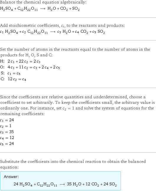 Balance the chemical equation algebraically: H_2SO_4 + C_12H_22O_11 ⟶ H_2O + CO_2 + SO_2 Add stoichiometric coefficients, c_i, to the reactants and products: c_1 H_2SO_4 + c_2 C_12H_22O_11 ⟶ c_3 H_2O + c_4 CO_2 + c_5 SO_2 Set the number of atoms in the reactants equal to the number of atoms in the products for H, O, S and C: H: | 2 c_1 + 22 c_2 = 2 c_3 O: | 4 c_1 + 11 c_2 = c_3 + 2 c_4 + 2 c_5 S: | c_1 = c_5 C: | 12 c_2 = c_4 Since the coefficients are relative quantities and underdetermined, choose a coefficient to set arbitrarily. To keep the coefficients small, the arbitrary value is ordinarily one. For instance, set c_2 = 1 and solve the system of equations for the remaining coefficients: c_1 = 24 c_2 = 1 c_3 = 35 c_4 = 12 c_5 = 24 Substitute the coefficients into the chemical reaction to obtain the balanced equation: Answer: |   | 24 H_2SO_4 + C_12H_22O_11 ⟶ 35 H_2O + 12 CO_2 + 24 SO_2