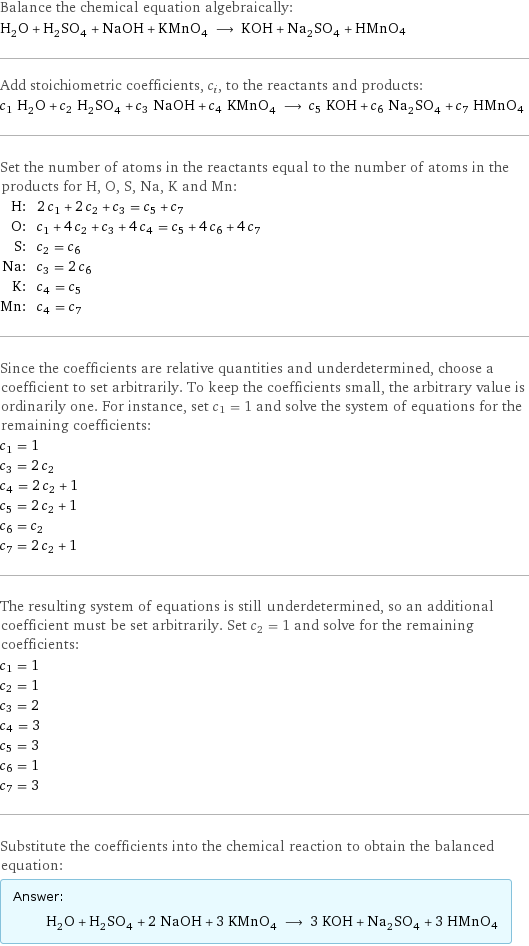 Balance the chemical equation algebraically: H_2O + H_2SO_4 + NaOH + KMnO_4 ⟶ KOH + Na_2SO_4 + HMnO4 Add stoichiometric coefficients, c_i, to the reactants and products: c_1 H_2O + c_2 H_2SO_4 + c_3 NaOH + c_4 KMnO_4 ⟶ c_5 KOH + c_6 Na_2SO_4 + c_7 HMnO4 Set the number of atoms in the reactants equal to the number of atoms in the products for H, O, S, Na, K and Mn: H: | 2 c_1 + 2 c_2 + c_3 = c_5 + c_7 O: | c_1 + 4 c_2 + c_3 + 4 c_4 = c_5 + 4 c_6 + 4 c_7 S: | c_2 = c_6 Na: | c_3 = 2 c_6 K: | c_4 = c_5 Mn: | c_4 = c_7 Since the coefficients are relative quantities and underdetermined, choose a coefficient to set arbitrarily. To keep the coefficients small, the arbitrary value is ordinarily one. For instance, set c_1 = 1 and solve the system of equations for the remaining coefficients: c_1 = 1 c_3 = 2 c_2 c_4 = 2 c_2 + 1 c_5 = 2 c_2 + 1 c_6 = c_2 c_7 = 2 c_2 + 1 The resulting system of equations is still underdetermined, so an additional coefficient must be set arbitrarily. Set c_2 = 1 and solve for the remaining coefficients: c_1 = 1 c_2 = 1 c_3 = 2 c_4 = 3 c_5 = 3 c_6 = 1 c_7 = 3 Substitute the coefficients into the chemical reaction to obtain the balanced equation: Answer: |   | H_2O + H_2SO_4 + 2 NaOH + 3 KMnO_4 ⟶ 3 KOH + Na_2SO_4 + 3 HMnO4