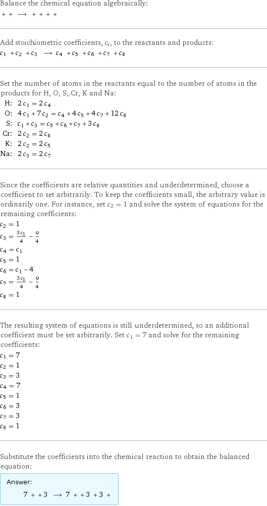 Balance the chemical equation algebraically:  + + ⟶ + + + +  Add stoichiometric coefficients, c_i, to the reactants and products: c_1 + c_2 + c_3 ⟶ c_4 + c_5 + c_6 + c_7 + c_8  Set the number of atoms in the reactants equal to the number of atoms in the products for H, O, S, Cr, K and Na: H: | 2 c_1 = 2 c_4 O: | 4 c_1 + 7 c_2 = c_4 + 4 c_5 + 4 c_7 + 12 c_8 S: | c_1 + c_3 = c_5 + c_6 + c_7 + 3 c_8 Cr: | 2 c_2 = 2 c_8 K: | 2 c_2 = 2 c_5 Na: | 2 c_3 = 2 c_7 Since the coefficients are relative quantities and underdetermined, choose a coefficient to set arbitrarily. To keep the coefficients small, the arbitrary value is ordinarily one. For instance, set c_2 = 1 and solve the system of equations for the remaining coefficients: c_2 = 1 c_3 = (3 c_1)/4 - 9/4 c_4 = c_1 c_5 = 1 c_6 = c_1 - 4 c_7 = (3 c_1)/4 - 9/4 c_8 = 1 The resulting system of equations is still underdetermined, so an additional coefficient must be set arbitrarily. Set c_1 = 7 and solve for the remaining coefficients: c_1 = 7 c_2 = 1 c_3 = 3 c_4 = 7 c_5 = 1 c_6 = 3 c_7 = 3 c_8 = 1 Substitute the coefficients into the chemical reaction to obtain the balanced equation: Answer: |   | 7 + + 3 ⟶ 7 + + 3 + 3 + 