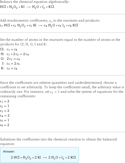 Balance the chemical equation algebraically: HCl + H_2O_2 + KI ⟶ H_2O + I_2 + KCl Add stoichiometric coefficients, c_i, to the reactants and products: c_1 HCl + c_2 H_2O_2 + c_3 KI ⟶ c_4 H_2O + c_5 I_2 + c_6 KCl Set the number of atoms in the reactants equal to the number of atoms in the products for Cl, H, O, I and K: Cl: | c_1 = c_6 H: | c_1 + 2 c_2 = 2 c_4 O: | 2 c_2 = c_4 I: | c_3 = 2 c_5 K: | c_3 = c_6 Since the coefficients are relative quantities and underdetermined, choose a coefficient to set arbitrarily. To keep the coefficients small, the arbitrary value is ordinarily one. For instance, set c_2 = 1 and solve the system of equations for the remaining coefficients: c_1 = 2 c_2 = 1 c_3 = 2 c_4 = 2 c_5 = 1 c_6 = 2 Substitute the coefficients into the chemical reaction to obtain the balanced equation: Answer: |   | 2 HCl + H_2O_2 + 2 KI ⟶ 2 H_2O + I_2 + 2 KCl