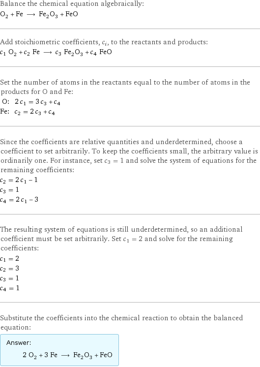 Balance the chemical equation algebraically: O_2 + Fe ⟶ Fe_2O_3 + FeO Add stoichiometric coefficients, c_i, to the reactants and products: c_1 O_2 + c_2 Fe ⟶ c_3 Fe_2O_3 + c_4 FeO Set the number of atoms in the reactants equal to the number of atoms in the products for O and Fe: O: | 2 c_1 = 3 c_3 + c_4 Fe: | c_2 = 2 c_3 + c_4 Since the coefficients are relative quantities and underdetermined, choose a coefficient to set arbitrarily. To keep the coefficients small, the arbitrary value is ordinarily one. For instance, set c_3 = 1 and solve the system of equations for the remaining coefficients: c_2 = 2 c_1 - 1 c_3 = 1 c_4 = 2 c_1 - 3 The resulting system of equations is still underdetermined, so an additional coefficient must be set arbitrarily. Set c_1 = 2 and solve for the remaining coefficients: c_1 = 2 c_2 = 3 c_3 = 1 c_4 = 1 Substitute the coefficients into the chemical reaction to obtain the balanced equation: Answer: |   | 2 O_2 + 3 Fe ⟶ Fe_2O_3 + FeO