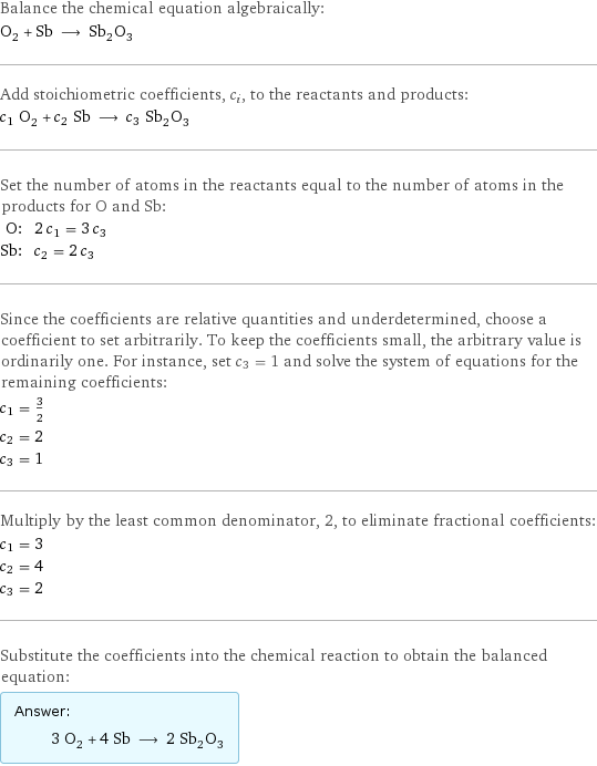 Balance the chemical equation algebraically: O_2 + Sb ⟶ Sb_2O_3 Add stoichiometric coefficients, c_i, to the reactants and products: c_1 O_2 + c_2 Sb ⟶ c_3 Sb_2O_3 Set the number of atoms in the reactants equal to the number of atoms in the products for O and Sb: O: | 2 c_1 = 3 c_3 Sb: | c_2 = 2 c_3 Since the coefficients are relative quantities and underdetermined, choose a coefficient to set arbitrarily. To keep the coefficients small, the arbitrary value is ordinarily one. For instance, set c_3 = 1 and solve the system of equations for the remaining coefficients: c_1 = 3/2 c_2 = 2 c_3 = 1 Multiply by the least common denominator, 2, to eliminate fractional coefficients: c_1 = 3 c_2 = 4 c_3 = 2 Substitute the coefficients into the chemical reaction to obtain the balanced equation: Answer: |   | 3 O_2 + 4 Sb ⟶ 2 Sb_2O_3