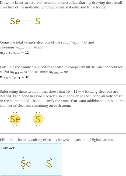 Draw the Lewis structure of selenium monosulfide. Start by drawing the overall structure of the molecule, ignoring potential double and triple bonds:  Count the total valence electrons of the sulfur (n_S, val = 6) and selenium (n_Se, val = 6) atoms: n_S, val + n_Se, val = 12 Calculate the number of electrons needed to completely fill the valence shells for sulfur (n_S, full = 8) and selenium (n_Se, full = 8): n_S, full + n_Se, full = 16 Subtracting these two numbers shows that 16 - 12 = 4 bonding electrons are needed. Each bond has two electrons, so in addition to the 1 bond already present in the diagram add 1 bond. Identify the atoms that want additional bonds and the number of electrons remaining on each atom:  Fill in the 1 bond by pairing electrons between adjacent highlighted atoms: Answer: |   | 