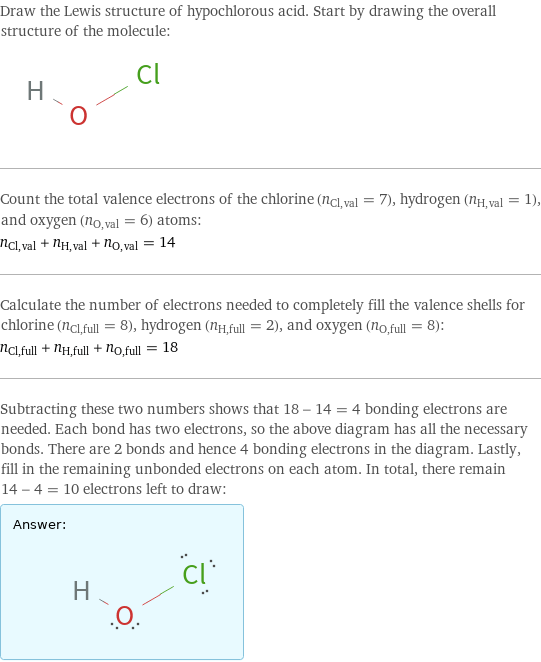 Draw the Lewis structure of hypochlorous acid. Start by drawing the overall structure of the molecule:  Count the total valence electrons of the chlorine (n_Cl, val = 7), hydrogen (n_H, val = 1), and oxygen (n_O, val = 6) atoms: n_Cl, val + n_H, val + n_O, val = 14 Calculate the number of electrons needed to completely fill the valence shells for chlorine (n_Cl, full = 8), hydrogen (n_H, full = 2), and oxygen (n_O, full = 8): n_Cl, full + n_H, full + n_O, full = 18 Subtracting these two numbers shows that 18 - 14 = 4 bonding electrons are needed. Each bond has two electrons, so the above diagram has all the necessary bonds. There are 2 bonds and hence 4 bonding electrons in the diagram. Lastly, fill in the remaining unbonded electrons on each atom. In total, there remain 14 - 4 = 10 electrons left to draw: Answer: |   | 