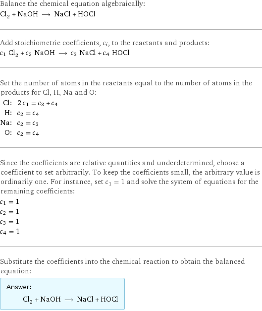 Balance the chemical equation algebraically: Cl_2 + NaOH ⟶ NaCl + HOCl Add stoichiometric coefficients, c_i, to the reactants and products: c_1 Cl_2 + c_2 NaOH ⟶ c_3 NaCl + c_4 HOCl Set the number of atoms in the reactants equal to the number of atoms in the products for Cl, H, Na and O: Cl: | 2 c_1 = c_3 + c_4 H: | c_2 = c_4 Na: | c_2 = c_3 O: | c_2 = c_4 Since the coefficients are relative quantities and underdetermined, choose a coefficient to set arbitrarily. To keep the coefficients small, the arbitrary value is ordinarily one. For instance, set c_1 = 1 and solve the system of equations for the remaining coefficients: c_1 = 1 c_2 = 1 c_3 = 1 c_4 = 1 Substitute the coefficients into the chemical reaction to obtain the balanced equation: Answer: |   | Cl_2 + NaOH ⟶ NaCl + HOCl