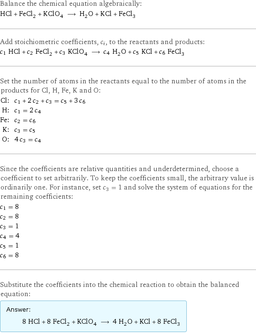 Balance the chemical equation algebraically: HCl + FeCl_2 + KClO_4 ⟶ H_2O + KCl + FeCl_3 Add stoichiometric coefficients, c_i, to the reactants and products: c_1 HCl + c_2 FeCl_2 + c_3 KClO_4 ⟶ c_4 H_2O + c_5 KCl + c_6 FeCl_3 Set the number of atoms in the reactants equal to the number of atoms in the products for Cl, H, Fe, K and O: Cl: | c_1 + 2 c_2 + c_3 = c_5 + 3 c_6 H: | c_1 = 2 c_4 Fe: | c_2 = c_6 K: | c_3 = c_5 O: | 4 c_3 = c_4 Since the coefficients are relative quantities and underdetermined, choose a coefficient to set arbitrarily. To keep the coefficients small, the arbitrary value is ordinarily one. For instance, set c_3 = 1 and solve the system of equations for the remaining coefficients: c_1 = 8 c_2 = 8 c_3 = 1 c_4 = 4 c_5 = 1 c_6 = 8 Substitute the coefficients into the chemical reaction to obtain the balanced equation: Answer: |   | 8 HCl + 8 FeCl_2 + KClO_4 ⟶ 4 H_2O + KCl + 8 FeCl_3